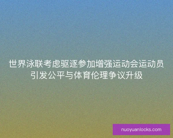 世界泳联考虑驱逐参加增强运动会运动员引发公平与体育伦理争议升级
