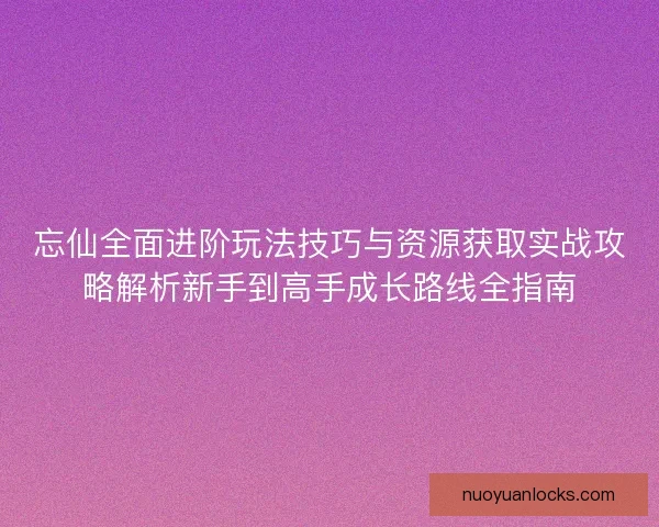 忘仙全面进阶玩法技巧与资源获取实战攻略解析新手到高手成长路线全指南