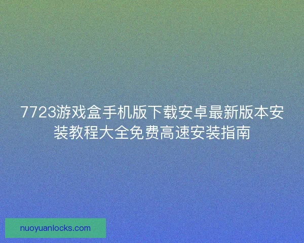 7723游戏盒手机版下载安卓最新版本安装教程大全免费高速安装指南