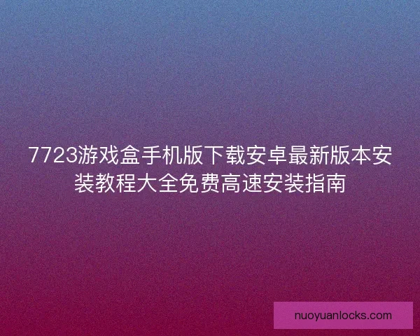7723游戏盒手机版下载安卓最新版本安装教程大全免费高速安装指南
