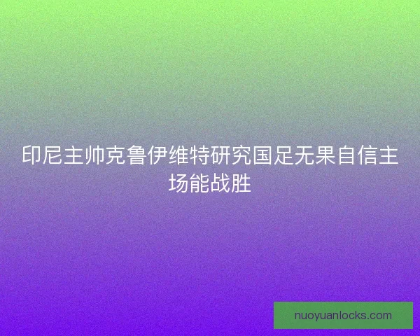 印尼主帅克鲁伊维特研究国足无果自信主场能战胜